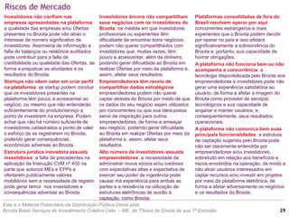 Riscos de Mercado
Este é o Material Publicitário da Distribuição Pública Direta pela
Broota Brasil Serviços de Investimento Coletivo Ltda. – ME, de Títulos de Dívida de sua 1ª Emissão.
Investidores âncora não compartilham
seus negócios com os investidores do
Broota: na medida em que investidores
profissionais ou experientes têm
dificuldade de encontrar bons negócios,
podem não querer compartilhá-los com
investidores que, muitas vezes, têm
pouco a acrescentar, além de dinheiro,
podendo gerar dificuldade ao Broota em
realizar Ofertas por meio da plataforma e,
assim, afetar seus resultados.
Empreendedores têm receio de
compartilhar dados estratégicos:
empreendedores podem não querer
captar através do Broota por medo de que
os dados do seu negócio sejam utilizados
por concorrentes ou que sua ideia possa
servir de inspiração para outros
empreendedores, de forma a ameaçar
seu negócio, podendo gerar dificuldade
ao Broota em realizar Ofertas por meio da
plataforma e, assim, afetar seus
resultados.
Alto número de investidores assusta
empreendedores: a necessidade de
administrar novos sócios e/ou credores
com expectativas altas e expectativa de
exercer seu poder de ingerência pode
causar má experiência para ambas as
partes e a resisência na utilização de
estruturas eletrônicas de auxílio à
captação, como Broota.
Investidores não confiam nas
empresas apresentadas na plataforma:
a qualidade das empresas e/ou Ofertas
presentes no Broota pode não atrair o
interesse de número significativo de
investidores. Assimetria de informação e
falta de balanços ou relatórios auditados
pode contribuir para a falta de
credibilidade ou qualidade das Ofertas, de
forma a prejudicar as atividades e os
resultados do Broota.
Startups não vêem valor em criar perfil
na plataforma: as startup podem concluir
que os investidores presentes na
plataforma têm pouco a acrescentar ao
negócio, ou mesmo que não entenderão
suficientemente do produto/serviço a
ponto de investirem na empresa. Podem
achar que não há número suficiente de
investidores cadastrados a ponto de valer
o esforço de se registrarem no Broota,
podendo gerar consequências
econômicas adversas ao Broota.
Estrutura jurídica inovadora assusta
investidores: a falta de precedentes na
aplicação da Instrução CVM nº 400 na
parte que autoriza MEs e EPPs a
ofertarem publicamente valores
mobiliários sem a necessidade de registro
pode gerar temor nos investidores e
consequências adversas ao Broota.
Plataformas consolidadas de fora do
Brasil resolvem operar por aqui:
concorrentes estrangeiros e mais
experientes que o Broota podem decidir
por operar no país e isso afetará
significativamente a sobrevivência do
Broota e, portanto, sua capacidade de
honrar obrigações.
A plataforma não funciona bem ou não
acompanha a concorrência: a
tecnologia disponibilizada pelo Broota aos
empreendedores e investidores pode não
gerar uma experiência satisfatória ao
usuário, de forma a afetar a imagem do
Broota como provedor de serviços
tecnológicos e sua capacidade de
angariar e manter usuários, e,
consequentemente, seus resultados
operacionais.
A plataforma não comunica bem suas
principais funcionalidades: a estrutura
de captação sugerida pelo Broota pode
não ser claramente entendida por
empreendedores e/ou investidores,
sobretudo em relação aos benefícios e
riscos envolvidos na operação, de modo a
não atrair usuários interessados em
captar recursos e/ou investir em projetos
por meio da plataforma eletrônica, de
forma a afetar adversamente os negócios
e os resultados do Broota.
29
 