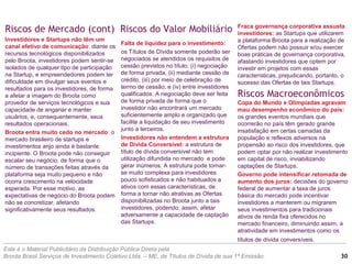 Riscos do Valor Mobiliário
Este é o Material Publicitário da Distribuição Pública Direta pela
Broota Brasil Serviços de Investimento Coletivo Ltda. – ME, de Títulos de Dívida de sua 1ª Emissão.
Falta de liquidez para o investimento:
os Títulos de Dívida somente poderão ser
negociados se atendidos os requisitos de
cessão previstos no título: (i) negociação
de forma privada, (ii) mediante cessão de
crédito, (iii) por meio de celebração de
termo de cessão; e (iv) entre investidores
qualificados. A negociação deve ser feita
de forma privada de forma que o
investidor não encontrará um mercado
suficientemente amplo e organizado que
facilite a liquidação de seu investimento
junto a terceiros.
Investidores não entendem a estrutura
de Dívida Conversível: a estrutura de
título de dívida conversível não tem
utilização difundida no mercado e pode
gerar inúmeros. A estrutura pode tornar-
se muito complexa para investidores
pouco sofisticados e não habituados a
ativos com essas características, de
forma a tornar não atrativas as Ofertas
disponibilizadas no Broota junto a tais
investidores, podendo, assim, afetar
adversamente a capacidade de captação
das Startups.
Riscos de Mercado (cont)
Investidores e Startups não têm um
canal efetivo de comunicação: diante os
recursos tecnológicos disponibilizados
pelo Broota, investidores podem sentir-se
isolados de qualquer tipo de participação
na Startup, e empreendedores podem ter
dificuldade em divulgar seus eventos e
resultados para os investidores, de forma
a afetar a imagem do Broota como
provedor de serviços tecnológicos e sua
capacidade de angariar e manter
usuários, e, consequentemente, seus
resultados operacionais.
Broota entra muito cedo no mercado: o
mercado brasileiro de startups e
investimentos anjo ainda é bastante
incipiente. O Broota pode não conseguir
escalar seu negócio, de forma que o
número de transações feitas através da
plataforma seja muito pequeno e não
ocorra crescimento na velocidade
esperada. Por esse motivo, as
expectativas de negócio do Broota podem
não se concretizar, afetando
significativamente seus resultados.
Fraca governança corporativa assusta
investidores: as Startups que utilizarem
a plataforma Broota para a realização de
Ofertas podem não possuir e/ou exercer
boas práticas de governança corporativa,
afastando investidores que optem por
investir em projetos com essas
características, prejudicando, portanto, o
sucesso das Ofertas de tais Startups.
Riscos Macroeconômicos
Copa do Mundo e Olimpíadas agravam
mau desempenho econômico do país:
os grandes eventos mundiais que
ocorrerão no país têm gerado grande
insatisfação em certas camadas da
população e reflexos adversos na
propensão ao risco dos investidores, que
podem optar por não realizar investimento
em capital de risco, inviabilizando
captações de Startups.
Governo pode intensificar retomada de
aumento dos juros: decisões do governo
federal de aumentar a taxa de juros
básica do mercado pode incentivar
investidores a manterem ou migrarem
seus investimentos para tradicionais
ativos de renda fixa oferecidos no
mercado financeiro, diminuindo assim, a
atratividade em investimentos como os
títulos de dívida conversíveis.
30
 