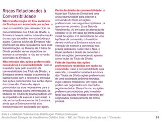Este é o Material Publicitário da Distribuição Pública Direta pela
Broota Brasil Serviços de Investimento Coletivo Ltda. – ME, de Títulos de Dívida de sua 1ª Emissão.
Perda do direito de conversibilidade: o
titular dos Títulos de Dívida terá uma
única oportunidade para exercer a
conversão do título em ações
preferenciais, nas seguintes hipóteses , a
que ocorrer primeiro: (i) na Data de
Vencimento; (ii) em caso de alteração de
controle; e (iii) em caso de oferta pública
inicial de ações. Em decorrência de uma
hipótese de conversão, o investidor
deverá notificar a Emissora sobre sua
intenção de exercer a conversão nos
prazos aplicáveis. Caso não o faça, o
titular perderá o direito de converter o
título em ações, permanecendo apenas
como titular do Título de Dívida.
Falta de liquidez das ações
preferenciais recebidas em razão da
conversão: caso a conversibilidade seja
exercida, o investidor receberá em troca
dos Títulos de Dívida ações preferenciais
de uma sociedade anônima fechada,
cujos valores mobiliários, em regra, não
podem ser negociados em mercados
regulamentados. Dessa forma, as ações
preferenciais recebidas pelo investidor
terão sua liquidez limitada e deverão ser
negociadas exclusivamente de forma
privada.
Riscos Relacionados à
Conversibilidade
Não transformação do tipo societário
da Startups em sociedade por ações: o
caso o investidor opte pelo exercício da
conversibilidade dos Título de Dívida, a
Emissora deverá realizar a transformação
do seu tipo societário em sociedade por
ações. Caso os sócios da Emissora não
promovam os atos necessários para essa
transformação, os titulares de Títulos de
Dívida poderão ver-se impedidos de
exercer a conversão e não se tornarão
acionistas da Emissora.
Não emissão das ações preferenciais
necessárias à conversibilidade: caso o
investidor opte pelo exercício da
conversibilidade dos Título de Dívida , a
Emissora deverá realizar o aumento do
capital social com a respectiva emissão
das ações preferenciais que serão objeto
da conversão. Caso não sejam
promovidos os atos necessários para a
emissão dessas ações preferenciais, os
titulares de Títulos de Dívida poderão ver-
se impedidos de exercer a conversão e
não se tornarão acionistas da Emissora,
ainda que a Emissora tenha sido
transformada em sociedade por ações.
31
 