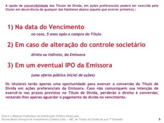 A opção de conversibilidade dos Títulos de Dívida, em ações preferenciais poderá ser exercida pelo
titular em decorrência de qualquer das hipóteses abaixo (aquela que ocorrer primeiro) :
5
1) Na data do Vencimento
no caso, 5 anos após a compra do Título
2) Em caso de alteração do controle societário
direto ou indireto, da Emissora
3) Em um eventual IPO da Emissora
(uma oferta pública inicial de ações)
Os titulares terão apenas uma oportunidade para exercer a conversão do Título de
Dívida em ações preferenciais da Emissora. Caso não comuniquem sua intenção de
exercê-la nos prazos previstos no Título de Dívida, perderão o direito à conversão;
restando-lhes apenas aguardar o pagamento da dívida no vencimento.
Este é o Material Publicitário da Distribuição Pública Direta pela
Broota Brasil Serviços de Investimento Coletivo Ltda. – ME, de Títulos de Dívida de sua 1ª Emissão.
 