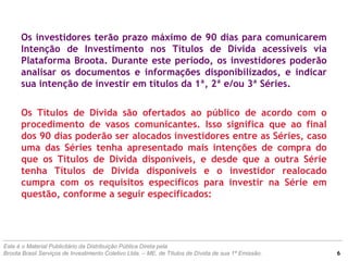 Os investidores terão prazo máximo de 90 dias para comunicarem
Intenção de Investimento nos Títulos de Dívida acessíveis via
Plataforma Broota. Durante este período, os investidores poderão
analisar os documentos e informações disponibilizados, e indicar
sua intenção de investir em títulos da 1ª, 2ª e/ou 3ª Séries.
Os Títulos de Dívida são ofertados ao público de acordo com o
procedimento de vasos comunicantes. Isso significa que ao final
dos 90 dias poderão ser alocados investidores entre as Séries, caso
uma das Séries tenha apresentado mais intenções de compra do
que os Títulos de Dívida disponíveis, e desde que a outra Série
tenha Títulos de Dívida disponíveis e o investidor realocado
cumpra com os requisitos específicos para investir na Série em
questão, conforme a seguir especificados:
Este é o Material Publicitário da Distribuição Pública Direta pela
Broota Brasil Serviços de Investimento Coletivo Ltda. – ME, de Títulos de Dívida de sua 1ª Emissão. 6
 