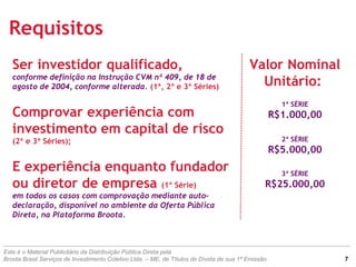 Requisitos
Valor Nominal
Unitário:
1ª SÉRIE
R$1.000,00
2ª SÉRIE
R$5.000,00
3ª SÉRIE
R$25.000,00
Ser investidor qualificado,
conforme definição na Instrução CVM nº 409, de 18 de
agosto de 2004, conforme alterada. (1ª, 2ª e 3ª Séries)
Comprovar experiência com
investimento em capital de risco
(2ª e 3ª Séries);
E experiência enquanto fundador
ou diretor de empresa (1ª Série)
em todos os casos com comprovação mediante auto-
declaração, disponível no ambiente da Oferta Pública
Direta, na Plataforma Broota.
Este é o Material Publicitário da Distribuição Pública Direta pela
Broota Brasil Serviços de Investimento Coletivo Ltda. – ME, de Títulos de Dívida de sua 1ª Emissão. 7
 