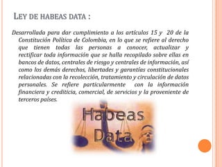 Ley de habeas data :Desarrollada para dar cumplimiento a los artículos 15 y  20 de la Constitución Política de Colombia, en lo que se refiere al derecho que tienen todas las personas a conocer, actualizar y rectificar toda información que se halla recopilado sobre ellas en bancos de datos, centrales de riesgo y centrales de información, así como los demás derechos, libertades y garantías constitucionales relacionadas con la recolección, tratamiento y circulación de datos personales. Se refiere particularmente  con la información financiera y crediticia, comercial, de servicios y la proveniente de terceros países.