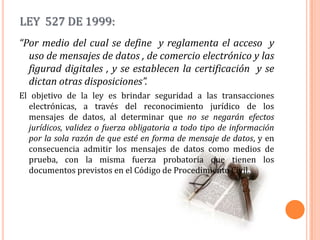 LEY  527 DE 1999:“Por medio del cual se define  y reglamenta el acceso  y uso de mensajes de datos , de comercio electrónico y las figurad digitales , y se establecen la certificación  y se dictan otras disposiciones”.El objetivo de la ley es brindar seguridad a las transacciones electrónicas, a través del reconocimiento jurídico de los mensajes de datos, al determinar que no se negarán efectos jurídicos, validez o fuerza obligatoria a todo tipo de información por la sola razón de que esté en forma de mensaje de datos, y en consecuencia admitir los mensajes de datos como medios de prueba, con la misma fuerza probatoria que tienen los documentos previstos en el Código de Procedimiento Civil.