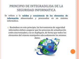 PRINCIPIO DE INTEGRADILIDA DE LA SEGURIDAD INFORMATICA Se refiere a la validez y consistenciade los elementos de información almacenados y procesados en un sistema informático. Basándose en este principio, las herramientas de seguridad informática deben asegurar que los procesos de actualización estén sincronizados y no se dupliquen, de forma que todos los elementos del sistema manipulen adecuadamente los mismos datos.