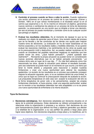 Oficina
Matriz: Av. 12 de Octubre y Cordero.
Ed World Trade Center, Torre B, Oficina 702
Tel. +(593)2 255 66 22, 255 66 23
Fax +(593)2 255 98 88 Cel (593)991 699699
Quito – Ecuador
Skype:PiramideDigital
Centro de
Capacitación
Gerencial:
Juan Pascoe y Myriam de Sevilla. Campos Verdes.
Cuendina. Pichincha, Ecuador.
Tel/Fax +(593)2 2093040, 2094184
Fax +(593)2 2875771 Cel (593)99 9922000
Sangolquí – Ecuador
Skype:pdccgec
www.piramidedigital.com
www.elmayorportaldegerencia.com
6. Controlar el proceso cuando se lleva a cabo la acción. Cuando realizamos
una acción entramos en el proceso de control de lo que hacemos, (Carver y
Scheier, 1981) en el que vamos monitorizando si el resultado actual va en el
camino que esperamos o no. Si no marcha en dirección al objetivo, generamos
nuevos caminos o cambiamos los planes en un proceso de toma de decisiones
parecido. La preocupación es una acción que va dirigida a tomar una decisión,
por eso el proceso se puede monitorizar y controlar como la de cualquier acción
que persiga un objetivo.
7. Evaluar los resultados obtenidos. Es el momento de repasar lo que se ha
realizado con objeto de aprender para el futuro. Una revisión rápida del proceso
que se ha llevado y de las conductas de los demás nos ayuda para mejorar
nuestra toma de decisiones. La evaluación se ha de hacer basándose en los
hechos acaecidos y en los resultados reales y medibles obtenidos. Si se quieren
evaluar las reacciones implícitas y los sentimientos de los otros se puede caer
en la preocupación inútil y destructiva. Así, se pueden realizar revisiones sin fin
cuando se consideran las posibles reacciones negativas no explícitas que han
podido tomar los otros. “¿Qué habrán pensado?”, “¿habré quedado bien
realmente?”… Revisando la propia actuación se pueden tomar en consideración
nuevas acciones alternativas que no se habían pensado previamente: “¿si
hubiera dicho esto en lugar de lo que dije…?”. Es más fácil sabiendo cómo han
reaccionado los otros, ajustar la actuación para obtener el resultado buscado,
pero eso solamente se puede hacer en el momento en que ocurre y se tiene que
tener la mente abierta y preparada para reaccionar o aceptar nuestras
limitaciones y crear una nueva oportunidad para obtener los resultados
apetecidos. La revisión de los resultados es un proceso que pretende conseguir
mejorar la actuación siguiente, pero, si no se mantiene dentro de unos límites, lo
único que se logra es continuar la preocupación después de acabada la acción.
Las propuestas terapéuticas en este caso son: aceptar la evaluación del otro es
la forma terapéutica de poner coto a los pensamientos, aceptar las propias
limitaciones intentando, si fuera preciso, crear una segunda oportunidad, acabar
con la revisión si los resultados obtenidos han sido aceptables o si no se prevé
una nueva oportunidad de enfrentarse a la misma situación.
Tipos De Decisiones
 Decisiones estratégicas. Son decisiones adoptadas por decisores situados en el
ápice de la pirámide jerárquica. Estas decisiones se refieren principalmente a las
relaciones entre la organización o empresa y su entorno. Son decisiones de una
gran transcendencia puesto que definen los fines y objetivos generales que afectan
a la totalidad de la organización; a su vez perfilan los planes a largo plazo para
lograr esos objetivos. Son decisiones singulares a largo plazo y no repetitivas, por lo
 