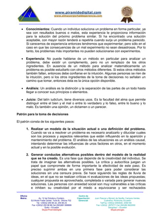 Oficina
Matriz: Av. 12 de Octubre y Cordero.
Ed World Trade Center, Torre B, Oficina 702
Tel. +(593)2 255 66 22, 255 66 23
Fax +(593)2 255 98 88 Cel (593)991 699699
Quito – Ecuador
Skype:PiramideDigital
Centro de
Capacitación
Gerencial:
Juan Pascoe y Myriam de Sevilla. Campos Verdes.
Cuendina. Pichincha, Ecuador.
Tel/Fax +(593)2 2093040, 2094184
Fax +(593)2 2875771 Cel (593)99 9922000
Sangolquí – Ecuador
Skype:pdccgec
www.piramidedigital.com
www.elmayorportaldegerencia.com
 Conocimientos: Cuando un individuo soluciona un problema en forma particular, ya
sea con resultados buenos o malos, esta experiencia le proporciona información
para la solución del próximo problema similar. Si ha encontrado una solución
aceptable, con mayor razón tenderá a repetirla cuando surja un problema parecido.
Si carecemos de experiencia entonces tendremos que experimentar; pero sólo en el
caso en que las consecuencias de un mal experimento no sean desastrosas. Por lo
tanto, los problemas más importantes no pueden solucionarse con experimentos.
 Experiencia: No puede hablarse de un método en particular para analizar un
problema, debe existir un complemento, pero no un remplazo de los otros
ingredientes. En ausencia de un método para analizar matemáticamente un
problema es posible estudiarlo con otros métodos diferentes. Si estos otros métodos
también fallan, entonces debe confiarse en la intuición. Algunas personas se ríen de
la intuición, pero si los otros ingredientes de la toma de decisiones no señalan un
camino que tomar, entonces ésta es la única opción disponible.
 Análisis: Un análisis es la distinción y la separación de las partes de un todo hasta
llegar a conocer sus principios o elementos.
 Juicio: Del latín iudicĭum, tiene diversos usos. Es la facultad del alma que permite
distinguir entre el bien y el mal o entre lo verdadero y lo falso, entre lo bueno y lo
malo. Es también una opinión, un dictamen o un parecer.
Patrón para la toma de decisiones
El patrón consta de los siguientes pasos:
1. Realizar un modelo de la situación actual o una definición del problema.
Cuando se va a resolver un problema es necesario analizarlo y dilucidar cuales
son los procesos y aspectos relevantes que están influyendo en la aparición y
mantenimiento del problema. El análisis de las situaciones es un análisis causal,
intentando determinar las influencias de unos factores en otros, en el momento
actual y en la posible evolución.
2. Generar conductas alternativas posibles dentro del modelo de la realidad
que se ha creado. Es una fase que depende de la creatividad del individuo. Se
trata de imaginar las alternativas posibles. La crítica y autocrítica juegan un
papel que compromete de forma importante la efectividad de este paso. Es
preciso suprimir ambas en una primera fase para poder considerar las
soluciones sin una censura previa. Se hace siguiendo las reglas de lluvia de
ideas, en el que no se realizan críticas ni evaluaciones de las ideas propuestas;
cualquier propuesta es aprovechada, completada o variada para generar nuevas
soluciones. Las personas con ansiedad social son muy vulnerables a las críticas
e inhiben su creatividad por el miedo a equivocarse y ser rechazados
 