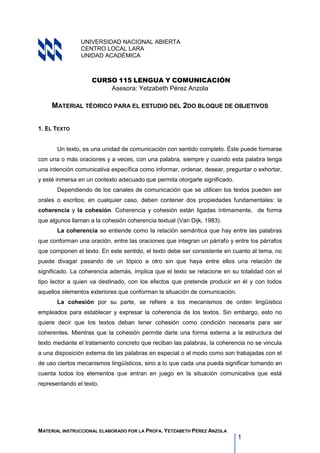 MATERIAL INSTRUCCIONAL ELABORADO POR LA PROFA. YETZABETH PÉREZ ANZOLA
1
UNIVERSIDAD NACIONAL ABIERTA
CENTRO LOCAL LARA
UNIDAD ACADÉMICA
CURSO 115 LENGUA Y COMUNICACIÓN
Asesora: Yetzabeth Pérez Anzola
MATERIAL TÉORICO PARA EL ESTUDIO DEL 2DO BLOQUE DE OBJETIVOS
1..EL TEXTO
Un texto, es una unidad de comunicación con sentido completo. Éste puede formarse
con una o más oraciones y a veces, con una palabra, siempre y cuando esta palabra tenga
una intención comunicativa específica como informar, ordenar, desear, preguntar o exhortar,
y esté inmersa en un contexto adecuado que permita otorgarle significado.
Dependiendo de los canales de comunicación que se utilicen los textos pueden ser
orales o escritos; en cualquier caso, deben contener dos propiedades fundamentales: la
coherencia y la cohesión. Coherencia y cohesión están ligadas íntimamente, de forma
que algunos llaman a la cohesión coherencia textual (Van Dijk, 1983).
La coherencia se entiende como la relación semántica que hay entre las palabras
que conforman una oración, entre las oraciones que integran un párrafo y entre los párrafos
que componen el texto. En este sentido, el texto debe ser consistente en cuanto al tema, no
puede divagar pasando de un tópico a otro sin que haya entre ellos una relación de
significado. La coherencia además, implica que el texto se relacione en su totalidad con el
tipo lector a quien va destinado, con los efectos que pretende producir en él y con todos
aquellos elementos exteriores que conforman la situación de comunicación.
La cohesión por su parte, se refiere a los mecanismos de orden lingüístico
empleados para establecer y expresar la coherencia de los textos. Sin embargo, esto no
quiere decir que los textos deban tener cohesión como condición necesaria para ser
coherentes. Mientras que la cohesión permite darle una forma externa a la estructura del
texto mediante el tratamiento concreto que reciban las palabras, la coherencia no se vincula
a una disposición externa de las palabras en especial o al modo como son trabajadas con el
de uso ciertos mecanismos lingüísticos, sino a lo que cada una pueda significar tomando en
cuenta todos los elementos que entran en juego en la situación comunicativa que está
representando el texto.
 