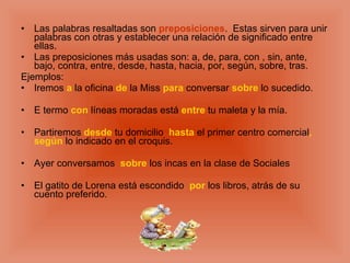 Las palabras resaltadas son preposiciones . Estas sirven para unir palabras con otras y establecer una relación de significado entre ellas. Las preposiciones más usadas son: a, de, para, con , sin, ante, bajo, contra, entre, desde, hasta, hacia, por, según, sobre, tras. Ejemplos: Iremos a la oficina de la Miss para conversar sobre lo sucedido. E termo con líneas moradas está entre tu maleta y la mía. Partiremos desde tu domicilio hasta el primer centro comercial , según lo indicado en el croquis. Ayer conversamos sobre los incas en la clase de Sociales El gatito de Lorena está escondido por los libros, atrás de su cuento preferido.