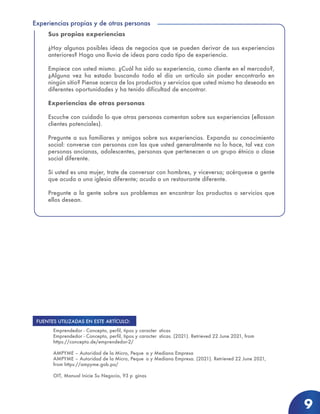 Experiencias propias y de otras personas
9
Sus propias experiencias
¿Hay algunas posibles ideas de negocios que se pueden derivar de sus experiencias
anteriores? Haga una lluvia de ideas para cada tipo de experiencia.
Empiece con usted mismo. ¿Cuál ha sido su experiencia, como cliente en el mercado?,
¿Alguna vez ha estado buscando todo el día un artículo sin poder encontrarlo en
ningún sitio? Piense acerca de los productos y servicios que usted mismo ha deseado en
diferentes oportunidades y ha tenido dificultad de encontrar.
Experiencias de otras personas
Escuche con cuidado lo que otras personas comentan sobre sus experiencias (ellosson
clientes potenciales).
Pregunte a sus familiares y amigos sobre sus experiencias. Expanda su conocimiento
social: converse con personas con las que usted generalmente no lo hace, tal vez con
personas ancianas, adolescentes, personas que pertenecen a un grupo étnico o clase
social diferente.
Si usted es una mujer, trate de conversar con hombres, y viceversa; acérquese a gente
que acuda a una iglesia diferente; acuda a un restaurante diferente.
Pregunte a la gente sobre sus problemas en encontrar los productos o servicios que
ellos desean.
Emprendedor - Concepto, perfil, tipos y caracter sticas
Emprendedor - Concepto, perfil, tipos y caracter sticas. (2021). Retrieved 22 June 2021, from
https://concepto.de/emprendedor-2/
AMPYME – Autoridad de la Micro, Peque a y Mediana Empresa
AMPYME – Autoridad de la Micro, Peque a y Mediana Empresa. (2021). Retrieved 22 June 2021,
from https://ampyme.gob.pa/
OIT, Manual Inicie Su Negocio, 93 p ginas
FUENTES UTILIZADAS EN ESTE ARTÍCULO:
 