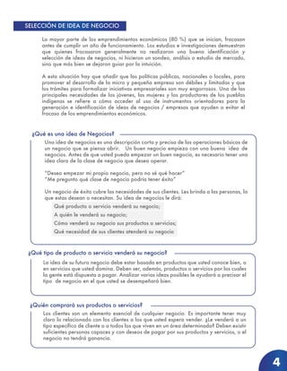 La mayor parte de los emprendimientos económicos (80 %) que se inician, fracasan
antes de cumplir un año de funcionamiento. Los estudios e investigaciones demuestran
que quienes fracasaron generalmente no realizaron una buena identificación y
selección de ideas de negocios, ni hicieron un sondeo, análisis o estudio de mercado,
sino que más bien se dejaron guiar por la intuición.
A esta situación hay que añadir que las políticas públicas, nacionales o locales, para
promover el desarrollo de la micro y pequeña empresa son débiles y limitadas y que
los trámites para formalizar iniciativas empresariales son muy engorrosos. Una de las
principales necesidades de los jóvenes, las mujeres y los productores de los pueblos
indígenas se refiere a cómo acceder al uso de instrumentos orientadores para la
generación e identificación de ideas de negocios / empresas que ayuden a evitar el
fracaso de los emprendimientos económicos.
SELECCIÓN DE IDEA DE NEGOCIO
Una idea de negocios es una descripción corta y precisa de las operaciones básicas de
un negocio que se piensa abrir. Un buen negocio empieza con una buena idea de
negocios. Antes de que usted pueda empezar un buen negocio, es necesario tener una
idea clara de la clase de negocio que desea operar.
“Deseo empezar mi propio negocio, pero no sé qué hacer”
“Me pregunto qué clase de negocio podría tener éxito”
Un negocio de éxito cubre las necesidades de sus clientes. Les brinda a las personas, lo
que estas desean o necesitan. Su idea de negocios le dirá:
Qué producto o servicio venderá su negocio;
A quién le venderá su negocio;
Cómo venderá su negocio sus productos o servicios;
Qué necesidad de sus clientes atenderá su negocio
¿Qué es una idea de Negocios?
La idea de su futuro negocio debe estar basada en productos que usted conoce bien, o
en servicios que usted domina. Deben ser, además, productos o servicios por los cuales
la gente está dispuesta a pagar. Analizar varias ideas posibles le ayudará a precisar el
tipo de negocio en el que usted se desempeñará bien.
¿Qué tipo de producto o servicio venderá su negocio?
Los clientes son un elemento esencial de cualquier negocio. Es importante tener muy
claro lo relacionado con los clientes a los que usted espera vender. ¿Le venderá a un
tipo específico de cliente o a todos los que viven en un área determinada? Deben existir
suficientes personas capaces y con deseos de pagar por sus productos y servicios, o el
negocio no tendrá ganancia.
¿Quién comprará sus productos o servicios?
4
 