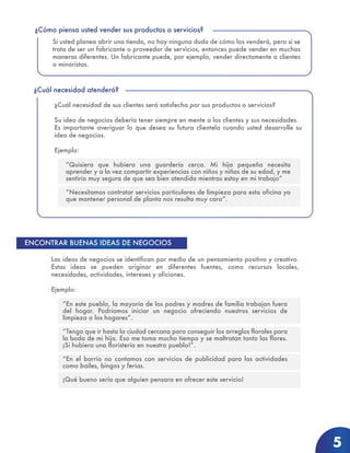 ¿Cuál necesidad de sus clientes será satisfecha por sus productos o servicios?
Su idea de negocios debería tener siempre en mente a los clientes y sus necesidades.
Es importante averiguar lo que desea su futura clientela cuando usted desarrolle su
idea de negocios.
Ejemplo:
“Quisiera que hubiera una guardería cerca. Mi hija pequeña necesita
aprender y a la vez compartir experiencias con niños y niñas de su edad, y me
sentiría muy segura de que sea bien atendida mientras estoy en mi trabajo”
“Necesitamos contratar servicios particulares de limpieza para esta oficina ya
que mantener personal de planta nos resulta muy caro”.
¿Cuál necesidad atenderá?
Si usted planea abrir una tienda, no hay ninguna duda de cómo los venderá, pero si se
trata de ser un fabricante o proveedor de servicios, entonces puede vender en muchas
maneras diferentes. Un fabricante puede, por ejemplo, vender directamente a clientes
o minoristas.
¿Cómo piensa usted vender sus productos o servicios?
5
Las ideas de negocios se identifican por medio de un pensamiento positivo y creativo.
Estas ideas se pueden originar en diferentes fuentes, como recursos locales,
necesidades, actividades, intereses y aficiones.
Ejemplo:
“En este pueblo, la mayoría de los padres y madres de familia trabajan fuera
del hogar. Podríamos iniciar un negocio ofreciendo nuestros servicios de
limpieza a los hogares”.
“Tengo que ir hasta la ciudad cercana para conseguir los arreglos florales para
la boda de mi hija. Eso me toma mucho tiempo y se maltratan tanto las flores.
¡Si hubiera una floristería en nuestro pueblo!”.
“En el barrio no contamos con servicios de publicidad para las actividades
como bailes, bingos y ferias.
¡Qué bueno sería que alguien pensara en ofrecer este servicio!
ENCONTRAR BUENAS IDEAS DE NEGOCIOS
 