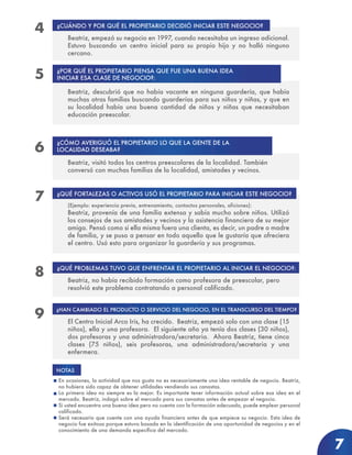 7
¿CUÁNDO Y POR QUÉ EL PROPIETARIO DECIDIÓ INICIAR ESTE NEGOCIO?
¿POR QUÉ EL PROPIETARIO PIENSA QUE FUE UNA BUENA IDEA
INICIAR ESA CLASE DE NEGOCIO?:
Beatriz, empezó su negocio en 1997, cuando necesitaba un ingreso adicional.
Estuvo buscando un centro inicial para su propio hijo y no halló ninguno
cercano.
¿QUÉ FORTALEZAS O ACTIVOS USÓ EL PROPIETARIO PARA INICIAR ESTE NEGOCIO?
(Ejemplo: experiencia previa, entrenamiento, contactos personales, aficiones):
Beatriz, provenía de una familia extensa y sabía mucho sobre niños. Utilizó
los consejos de sus amistades y vecinos y la asistencia financiera de su mejor
amiga. Pensó como si ella misma fuera una clienta, es decir, un padre o madre
de familia, y se puso a pensar en todo aquello que le gustaría que ofreciera
el centro. Usó esto para organizar la guardería y sus programas.
¿QUÉ PROBLEMAS TUVO QUE ENFRENTAR EL PROPIETARIO AL INICIAR EL NEGOCIO?:
Beatriz, no había recibido formación como profesora de preescolar, pero
resolvió este problema contratando a personal calificado.
¿HAN CAMBIADO EL PRODUCTO O SERVICIO DEL NEGOCIO, EN EL TRANSCURSO DEL TIEMPO?
El Centro Inicial Arco Iris, ha crecido. Beatriz, empezó solo con una clase (15
niños), ella y una profesora. El siguiente año ya tenía dos clases (30 niños),
dos profesoras y una administradora/secretaria. Ahora Beatriz, tiene cinco
clases (75 niños), seis profesoras, una administradora/secretaria y una
enfermera.
En ocasiones, la actividad que nos gusta no es necesariamente una idea rentable de negocio. Beatriz,
no hubiera sido capaz de obtener utilidades vendiendo sus canastas.
La primera idea no siempre es la mejor. Es importante tener información actual sobre esa idea en el
mercado. Beatriz, indagó sobre el mercado para sus canastas antes de empezar el negocio.
Si usted encuentra una buena idea pero no cuenta con la formación adecuada, puede emplear personal
calificado.
Será necesario que cuente con una ayuda financiera antes de que empiece su negocio. Esta idea de
negocio fue exitosa porque estuvo basada en la identificación de una oportunidad de negocios y en el
conocimiento de una demanda específica del mercado.
Beatriz, descubrió que no había vacante en ninguna guardería, que había
muchas otras familias buscando guarderías para sus niños y niñas, y que en
su localidad había una buena cantidad de niños y niñas que necesitaban
educación preescolar.
Beatriz, visitó todos los centros preescolares de la localidad. También
conversó con muchas familias de la localidad, amistades y vecinos.
¿CÓMO AVERIGUÓ EL PROPIETARIO LO QUE LA GENTE DE LA
LOCALIDAD DESEABA?
NOTAS
4
5
6
7
8
9
 