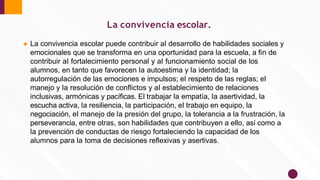 ● La convivencia escolar puede contribuir al desarrollo de habilidades sociales y
emocionales que se transforma en una oportunidad para la escuela, a ﬁn de
contribuir al fortalecimiento personal y al funcionamiento social de los
alumnos, en tanto que favorecen la autoestima y la identidad; la
autorregulación de las emociones e impulsos; el respeto de las reglas; el
manejo y la resolución de conﬂictos y al establecimiento de relaciones
inclusivas, armónicas y pacíﬁcas. El trabajar la empatía, la asertividad, la
escucha activa, la resiliencia, la participación, el trabajo en equipo, la
negociación, el manejo de la presión del grupo, la tolerancia a la frustración, la
perseverancia, entre otras, son habilidades que contribuyen a ello, así como a
la prevención de conductas de riesgo fortaleciendo la capacidad de los
alumnos para la toma de decisiones reﬂexivas y asertivas.
La convivencia escolar.
 