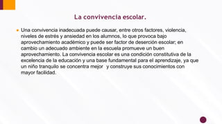 ● Una convivencia inadecuada puede causar, entre otros factores, violencia,
niveles de estrés y ansiedad en los alumnos, lo que provoca bajo
aprovechamiento académico y puede ser factor de deserción escolar; en
cambio un adecuado ambiente en la escuela promueve un buen
aprovechamiento. La convivencia escolar es una condición constitutiva de la
excelencia de la educación y una base fundamental para el aprendizaje, ya que
un niño tranquilo se concentra mejor y construye sus conocimientos con
mayor facilidad.
La convivencia escolar.
 