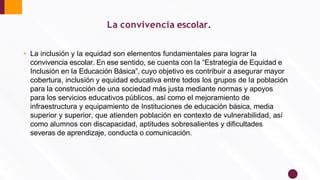 • La inclusión y la equidad son elementos fundamentales para lograr la
convivencia escolar. En ese sentido, se cuenta con la “Estrategia de Equidad e
Inclusión en la Educación Básica”, cuyo objetivo es contribuir a asegurar mayor
cobertura, inclusión y equidad educativa entre todos los grupos de la población
para la construcción de una sociedad más justa mediante normas y apoyos
para los servicios educativos públicos, así como el mejoramiento de
infraestructura y equipamiento de Instituciones de educación básica, media
superior y superior, que atienden población en contexto de vulnerabilidad, así
como alumnos con discapacidad, aptitudes sobresalientes y diﬁcultades
severas de aprendizaje, conducta o comunicación.
La convivencia escolar.
 