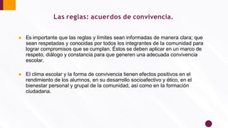 Las reglas: acuerdos de convivencia.
● Es importante que las reglas y límites sean informadas de manera clara; que
sean respetadas y conocidas por todos los integrantes de la comunidad para
lograr compromisos que se cumplan. Éstos se deben aplicar en un marco de
respeto, diálogo y constancia para que generen una adecuada convivencia
escolar.
● El clima escolar y la forma de convivencia tienen efectos positivos en el
rendimiento de los alumnos, en su desarrollo socioafectivo y ético, en el
bienestar personal y grupal de la comunidad, así como en la formación
ciudadana.
 