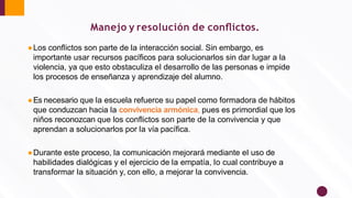 Manejo y resolución de conﬂictos.
●Los conﬂictos son parte de la interacción social. Sin embargo, es
importante usar recursos pacíﬁcos para solucionarlos sin dar lugar a la
violencia, ya que esto obstaculiza el desarrollo de las personas e impide
los procesos de enseñanza y aprendizaje del alumno.
●Es necesario que la escuela refuerce su papel como formadora de hábitos
que conduzcan hacia la convivencia armónica, pues es primordial que los
niños reconozcan que los conﬂictos son parte de la convivencia y que
aprendan a solucionarlos por la vía pacíﬁca.
●Durante este proceso, la comunicación mejorará mediante el uso de
habilidades dialógicas y el ejercicio de la empatía, lo cual contribuye a
transformar la situación y, con ello, a mejorar la convivencia.
 