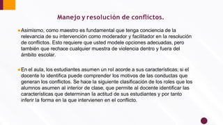 ●Asimismo, como maestro es fundamental que tenga conciencia de la
relevancia de su intervención como moderador y facilitador en la resolución
de conﬂictos. Esto requiere que usted modele opciones adecuadas, pero
también que rechace cualquier muestra de violencia dentro y fuera del
ámbito escolar.
●En el aula, los estudiantes asumen un rol acorde a sus características; si el
docente lo identiﬁca puede comprender los motivos de las conductas que
generan los conﬂictos. Se hace la siguiente clasiﬁcación de los roles que los
alumnos asumen al interior de clase, que permite al docente identiﬁcar las
características que determinan la actitud de sus estudiantes y por tanto
inferir la forma en la que intervienen en el conﬂicto.
Manejo y resolución de conﬂictos.
 