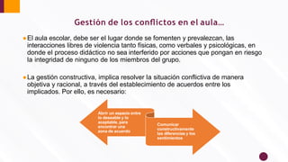 ●El aula escolar, debe ser el lugar donde se fomenten y prevalezcan, las
interacciones libres de violencia tanto físicas, como verbales y psicológicas, en
donde el proceso didáctico no sea interferido por acciones que pongan en riesgo
la integridad de ninguno de los miembros del grupo.
●La gestión constructiva, implica resolver la situación conﬂictiva de manera
objetiva y racional, a través del establecimiento de acuerdos entre los
implicados. Por ello, es necesario:
Abrir un espacio entre
lo deseable y lo
aceptable, para
encontrar una
zona de acuerdo
Comunicar
constructivamente
las diferencias y los
sentimientos
Gestión de los conﬂictos en el aula…
 