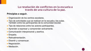 La resolución de conﬂictos en la escuela a
través de una cultura de la paz.
Principios a seguir.
● Organización de los centros escolares.
● Tipo de actividades que se realizan en la escuela y las aulas.
También entre los participantes de la comunidad escolar.
● Tipo de relaciones entre los actores participantes.
● Aprender a expresar y comprender activamente.
● Comunicación interpersonal y asertiva.
● Empatía.
● Retroalimentación.
● Disentir y consensuar.
● Negociación.
● Mediación.
 
