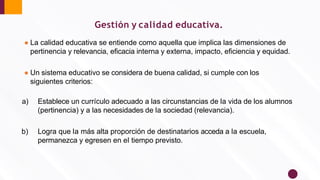 Gestión y calidad educativa.
● La calidad educativa se entiende como aquella que implica las dimensiones de
pertinencia y relevancia, eﬁcacia interna y externa, impacto, eﬁciencia y equidad.
● Un sistema educativo se considera de buena calidad, si cumple con los
siguientes criterios:
a) Establece un currículo adecuado a las circunstancias de la vida de los alumnos
(pertinencia) y a las necesidades de la sociedad (relevancia).
b) Logra que la más alta proporción de destinatarios acceda a la escuela,
permanezca y egresen en el tiempo previsto.
 