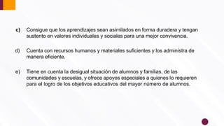 c) Consigue que los aprendizajes sean asimilados en forma duradera y tengan
sustento en valores individuales y sociales para una mejor convivencia.
d) Cuenta con recursos humanos y materiales suﬁcientes y los administra de
manera eﬁciente.
e) Tiene en cuenta la desigual situación de alumnos y familias, de las
comunidades y escuelas, y ofrece apoyos especiales a quienes lo requieren
para el logro de los objetivos educativos del mayor número de alumnos.
 
