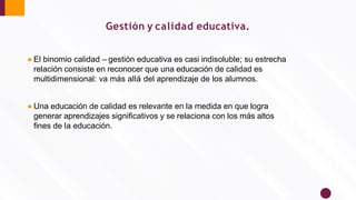 Gestión y calidad educativa.
● El binomio calidad – gestión educativa es casi indisoluble; su estrecha
relación consiste en reconocer que una educación de calidad es
multidimensional: va más allá del aprendizaje de los alumnos.
● Una educación de calidad es relevante en la medida en que logra
generar aprendizajes signiﬁcativos y se relaciona con los más altos
ﬁnes de la educación.
 