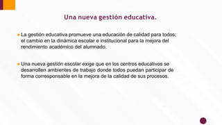 Una nueva gestión educativa.
● La gestión educativa promueve una educación de calidad para todos;
el cambio en la dinámica escolar e institucional para la mejora del
rendimiento académico del alumnado.
● Una nueva gestión escolar exige que en los centros educativos se
desarrollen ambientes de trabajo donde todos puedan participar de
forma corresponsable en la mejora de la calidad de sus procesos.
 