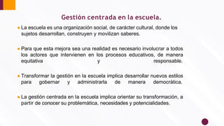 Gestión centrada en la escuela.
● La escuela es una organización social, de carácter cultural, donde los
sujetos desarrollan, construyen y movilizan saberes.
● Para que esta mejora sea una realidad es necesario involucrar a todos
los actores que intervienen en los procesos educativos, de manera
equitativa y responsable.
● Transformar la gestión en la escuela implica desarrollar nuevos estilos
para gobernar y administrarla de manera democrática.
● La gestión centrada en la escuela implica orientar su transformación, a
partir de conocer su problemática, necesidades y potencialidades.
 