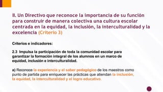 Criterios e indicadores:
2.3 Impulsa la participación de toda la comunidad escolar para
garantizar la formación integral de los alumnos en un marco de
equidad, inclusión e interculturalidad.
a) Reconoce la experiencia y el saber pedagógico de los maestros como
punto de partida para enriquecer las prácticas que atiendan la inclusión,
la equidad, la interculturalidad y el logro educativo.
II. Un Directivo que reconoce la importancia de su función
para construir de manera colectiva una cultura escolar
centrada en la equidad, la inclusión, la interculturalidad y la
excelencia (Criterio 3)
 