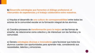 b) Desarrolla estrategias que fomentan el diálogo profesional, el
intercambio de experiencias y el trabajo colaborativo entre maestros.
c) Impulsa el desarrollo de una cultura de corresponsabilidad entre todos los
actores de la comunidad escolar en la formación integral de los alumnos.
d) Coordina procesos de transformación para la mejora en las formas de
enseñar, de relacionarse como colectivo y de interactuar con las familias y la
comunidad.
e) Genera estrategias diversas e innovadoras para favorecer que todos los
alumnos cuenten con oportunidades para aprender más, considerando sus
necesidades, talentos y emociones.
 