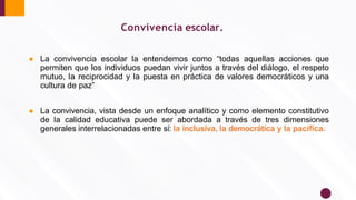 Convivencia escolar.
● La convivencia escolar la entendemos como “todas aquellas acciones que
permiten que los individuos puedan vivir juntos a través del diálogo, el respeto
mutuo, la reciprocidad y la puesta en práctica de valores democráticos y una
cultura de paz”
● La convivencia, vista desde un enfoque analítico y como elemento constitutivo
de la calidad educativa puede ser abordada a través de tres dimensiones
generales interrelacionadas entre sí: la inclusiva, la democrática y la pacíﬁca.
 