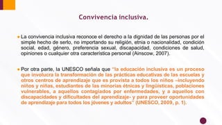 Convivencia inclusiva.
● La convivencia inclusiva reconoce el derecho a la dignidad de las personas por el
simple hecho de serlo, no importando su religión, etnia o nacionalidad, condición
social, edad, género, preferencia sexual, discapacidad, condiciones de salud,
opiniones o cualquier otra característica personal (Ainscow, 2007).
● Por otra parte, la UNESCO señala que “la educación inclusiva es un proceso
que involucra la transformación de las prácticas educativas de las escuelas y
otros centros de aprendizaje que es provista a todos los niños –incluyendo
niños y niñas, estudiantes de las minorías étnicas y lingüísticas, poblaciones
vulnerables, a aquellos contagiados por enfermedades, y a aquellos con
discapacidades y diﬁcultades del aprendizaje- y para proveer oportunidades
de aprendizaje para todos los jóvenes y adultos” (UNESCO, 2009, p. 1).
 