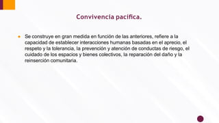 Convivencia pacíﬁca.
● Se construye en gran medida en función de las anteriores, reﬁere a la
capacidad de establecer interacciones humanas basadas en el aprecio, el
respeto y la tolerancia, la prevención y atención de conductas de riesgo, el
cuidado de los espacios y bienes colectivos, la reparación del daño y la
reinserción comunitaria.
 