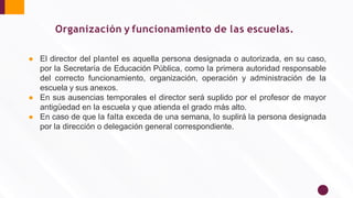 ● El director del plantel es aquella persona designada o autorizada, en su caso,
por la Secretaría de Educación Pública, como la primera autoridad responsable
del correcto funcionamiento, organización, operación y administración de la
escuela y sus anexos.
● En sus ausencias temporales el director será suplido por el profesor de mayor
antigüedad en la escuela y que atienda el grado más alto.
● En caso de que la falta exceda de una semana, lo suplirá la persona designada
por la dirección o delegación general correspondiente.
Organización y funcionamiento de las escuelas.
 