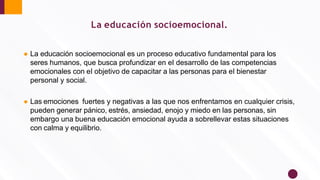 La educación socioemocional.
● La educación socioemocional es un proceso educativo fundamental para los
seres humanos, que busca profundizar en el desarrollo de las competencias
emocionales con el objetivo de capacitar a las personas para el bienestar
personal y social.
● Las emociones fuertes y negativas a las que nos enfrentamos en cualquier crisis,
pueden generar pánico, estrés, ansiedad, enojo y miedo en las personas, sin
embargo una buena educación emocional ayuda a sobrellevar estas situaciones
con calma y equilibrio.
 