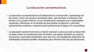 ● La educación socioemocional es fundamental en el desarrollo y aprendizaje de
las niñas y niños, les ayuda a conocerse mejor, pero también a entender a los
demás y a su propio entorno; es un complemento necesario a las capacidades
cognitivas; inﬂuencian en el sentido de que facilitan la atención y permiten
pensamientos creativos, necesarios para perfeccionar la lógica y la racionalidad.
● La educación socioemocional es un factor esencial, y para que esta se desarrolle
se debe contar con profesores bien formados, que sepan controlar sus propias
emociones y que estén preparados para que los y las estudiantes adquieran las
habilidades socioemocionales necesarias para afrontar todo tipo de situaciones.
La educación socioemocional.
 