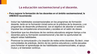 La educación socioemocional y el docente.
● Para mejorar la formación de los docentes en el ámbito socioemocional, la
UNESCO recomienda:
a) Incluir las habilidades socioemocionales en los programas de formación
docente, tanto en la formación inicial como en la práctica de la docencia, y en
programas de desarrollo profesional, con el objetivo de abordar el estrés e
impulsar las competencias emocionales y sociales en el salón de clases.
b) Garantizar que los directores de los centros educativos asignen tiempo a los
docentes para su formación socioemocional y les den la oportunidad de
adquirir estas habilidades.
c) Promover la comunicación y la creación de redes entre docentes. Es decir, crear
comunidades de prácticas, dentro de los centros educativos y entre escuelas
para fomentar el aprendizaje de las habilidades socioemocionales, el apoyo
mutuo y el bienestar continuo.
 