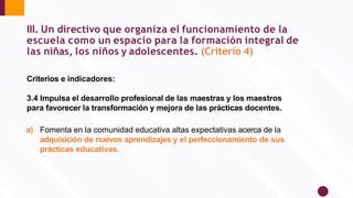III. Un directivo que organiza el funcionamiento de la
escuela como un espacio para la formación integral de
las niñas, los niños y adolescentes. (Criterio 4)
Criterios e indicadores:
3.4 Impulsa el desarrollo profesional de las maestras y los maestros
para favorecer la transformación y mejora de las prácticas docentes.
a) Fomenta en la comunidad educativa altas expectativas acerca de la
adquisición de nuevos aprendizajes y el perfeccionamiento de sus
prácticas educativas.
 