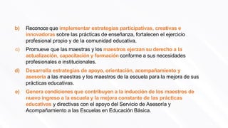 b) Reconoce que implementar estrategias participativas, creativas e
innovadoras sobre las prácticas de enseñanza, fortalecen el ejercicio
profesional propio y de la comunidad educativa.
148
c) Promueve que las maestras y los maestros ejerzan su derecho a la
actualización, capacitación y formación conforme a sus necesidades
profesionales e institucionales.
d) Desarrolla estrategias de apoyo, orientación, acompañamiento y
asesoría a las maestras y los maestros de la escuela para la mejora de sus
prácticas educativas.
e) Genera condiciones que contribuyen a la inducción de los maestros de
nuevo ingreso a la escuela y la mejora constante de las prácticas
educativas y directivas con el apoyo del Servicio de Asesoría y
Acompañamiento a las Escuelas en Educación Básica.
 