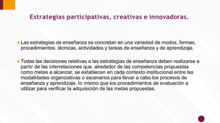Estrategias participativas, creativas e innovadoras.
● Las estrategias de enseñanza se concretan en una variedad de modos, formas,
procedimientos, técnicas, actividades y tareas de enseñanza y de aprendizaje.
● Todas las decisiones relativas a las estrategias de enseñanza deben realizarse a
partir de las interrelaciones que, alrededor de las competencias propuestas
como metas a alcanzar, se establecen en cada contexto institucional entre las
modalidades organizativas o escenarios para llevar a cabo los procesos de
enseñanza y aprendizaje, lo mismo que los procedimientos de evaluación a
utilizar para veriﬁcar la adquisición de las metas propuestas.
 