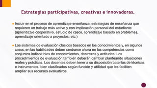 ● Incluir en el proceso de aprendizaje-enseñanza, estrategias de enseñanza que
requieren un trabajo más activo y con implicación personal del estudiante
(aprendizaje cooperativo, estudio de casos, aprendizaje basado en problemas,
aprendizaje orientado a proyectos, etc.)
● Los sistemas de evaluación clásicos basados en los conocimientos y, en algunos
casos, en las habilidades deben centrarse ahora en las competencias como
conjuntos indisolubles de conocimientos, destrezas y actitudes. Los
procedimientos de evaluación también deberán cambiar planteando situaciones
reales y prácticas. Los docentes deben tener a su disposición baterías de técnicas
e instrumentos, bien clasiﬁcados según función y utilidad que les faciliten
ampliar sus recursos evaluativos.
Estrategias participativas, creativas e innovadoras.
 