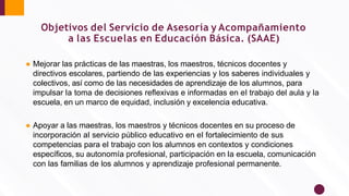 Objetivos del Servicio de Asesoría y Acompañamiento
a las Escuelas en Educación Básica. (SAAE)
● Mejorar las prácticas de las maestras, los maestros, técnicos docentes y
directivos escolares, partiendo de las experiencias y los saberes individuales y
colectivos, así como de las necesidades de aprendizaje de los alumnos, para
impulsar la toma de decisiones reﬂexivas e informadas en el trabajo del aula y la
escuela, en un marco de equidad, inclusión y excelencia educativa.
● Apoyar a las maestras, los maestros y técnicos docentes en su proceso de
incorporación al servicio público educativo en el fortalecimiento de sus
competencias para el trabajo con los alumnos en contextos y condiciones
especíﬁcos, su autonomía profesional, participación en la escuela, comunicación
con las familias de los alumnos y aprendizaje profesional permanente.
 