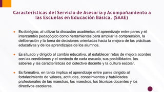 ● Es dialógico, al utilizar la discusión académica, el aprendizaje entre pares y el
intercambio pedagógico como herramientas para ampliar la comprensión, la
deliberación y la toma de decisiones orientadas hacia la mejora de las prácticas
educativas y de los aprendizajes de los alumnos.
● Es situado y dirigido al cambio educativo, al establecer retos de mejora acordes
con las condiciones y el contexto de cada escuela, sus posibilidades, los
saberes y las características del colectivo docente y la cultura escolar.
● Es formativo, en tanto implica el aprendizaje entre pares dirigido al
fortalecimiento de valores, actitudes, conocimientos y habilidades
profesionales de las maestras, los maestros, los técnicos docentes y los
directivos escolares.
Características del Servicio de Asesoría y Acompañamiento a
las Escuelas en Educación Básica. (SAAE)
 