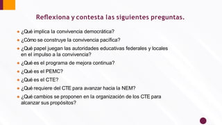 Reﬂexiona y contesta las siguientes preguntas.
● ¿Qué implica la convivencia democrática?
● ¿Cómo se construye la convivencia pacíﬁca?
● ¿Qué papel juegan las autoridades educativas federales y locales
en el impulso a la convivencia?
● ¿Qué es el programa de mejora continua?
● ¿Qué es el PEMC?
● ¿Qué es el CTE?
● ¿Qué requiere del CTE para avanzar hacia la NEM?
● ¿Qué cambios se proponen en la organización de los CTE para
alcanzar sus propósitos?
 