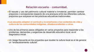 ●El rescate y uso del patrimonio cultural material e inmaterial, permiten cambiar
prejuicios o concepciones respecto de una jerarquía entre las diferentes culturas,
prejuicios que subyacen en las prácticas educativas tradicionales.
●Las escuelas adaptan el currículo y la enseñanza a los contextos de vida y
cultura de las comunidades indígenas, afrodescendientes u otras.
●Uno de los primeros pasos obligados en varios proyectos para responder a los
problemas, demandas y exigencias de desarrollo educativo local, es el
diagnóstico inicial.
●Un riesgo frecuente en los proyectos que revelan la cultura local es el de generar
un “enclaustramiento cultural”.
Relación escuela – comunidad.
 