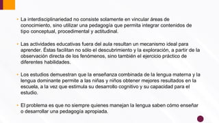 • La interdisciplinariedad no consiste solamente en vincular áreas de
conocimiento, sino utilizar una pedagogía que permita integrar contenidos de
tipo conceptual, procedimental y actitudinal.
• Las actividades educativas fuera del aula resultan un mecanismo ideal para
aprender. Éstas facilitan no sólo el descubrimiento y la exploración, a partir de la
observación directa de los fenómenos, sino también el ejercicio práctico de
diferentes habilidades.
• Los estudios demuestran que la enseñanza combinada de la lengua materna y la
lengua dominante permite a las niñas y niños obtener mejores resultados en la
escuela, a la vez que estimula su desarrollo cognitivo y su capacidad para el
estudio.
• El problema es que no siempre quienes manejan la lengua saben cómo enseñar
o desarrollar una pedagogía apropiada.
 