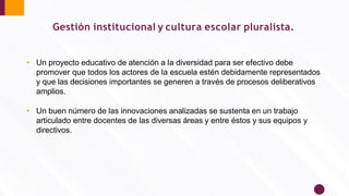 Gestión institucional y cultura escolar pluralista.
• Un proyecto educativo de atención a la diversidad para ser efectivo debe
promover que todos los actores de la escuela estén debidamente representados
y que las decisiones importantes se generen a través de procesos deliberativos
amplios.
• Un buen número de las innovaciones analizadas se sustenta en un trabajo
articulado entre docentes de las diversas áreas y entre éstos y sus equipos y
directivos.
 