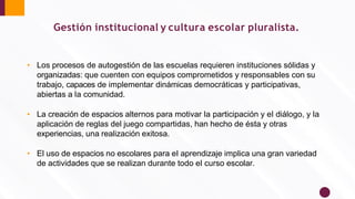 • Los procesos de autogestión de las escuelas requieren instituciones sólidas y
organizadas: que cuenten con equipos comprometidos y responsables con su
trabajo, capaces de implementar dinámicas democráticas y participativas,
abiertas a la comunidad.
• La creación de espacios alternos para motivar la participación y el diálogo, y la
aplicación de reglas del juego compartidas, han hecho de ésta y otras
experiencias, una realización exitosa.
• El uso de espacios no escolares para el aprendizaje implica una gran variedad
de actividades que se realizan durante todo el curso escolar.
Gestión institucional y cultura escolar pluralista.
 